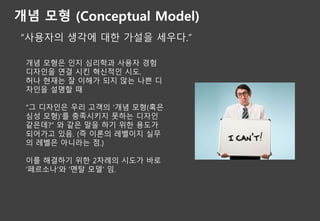 개념 모형 (Conceptual Model)
“사용자의 생각에 대한 가설을 세우다.”
개념 모형은 인지 심리학과 사용자 경험
디자인을 연결 시킨 혁신적인 시도.
허나 현재는 잘 이해가 되지 않는 나쁜 디
자인을 설명할 때
“그 디자인은 우리 고객의 ‘개념 모형(혹은
심성 모형)’를 충족시키지 못하는 디자인
같은데?” 와 같은 말을 하기 위한 용도가
되어가고 있음. (즉 이론의 레벨이지 실무
의 레벨은 아니라는 점.)
이를 해결하기 위한 2차례의 시도가 바로
‘페르소나’와 ‘멘탈 모델’ 임.
 