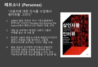 페르소나 (Personas)
“사용자에 대한 단서를 수집해서
몽타쥬를 그리다.”
1. 1988년 앨런 쿠퍼의 저서 "《정신병원에서
뛰쳐나온 디자인》"(Inmates Are Running the
Asylum)에서 페르소나의 개념이 처음 소개
2. 개발 팀 내부에서 특정한 사용자 그룹의
이해를 돕는 데 사용 됨
3. 특정한 사용자 페르소나에게 해결안/디자인이
얼마나 적합할 지를 평가하고 그렇게
만족시키도록 유도하는 가이드 역할 수행
4. 목표 대상의 인구학적 연구에서 만들어진
데이터에 사람의 개성을 부여하여 보다
인간적인 접근을 하고 동감을 느끼는 것이
가능하도록 하여 대상에 집중할 수 있도록 함.
 