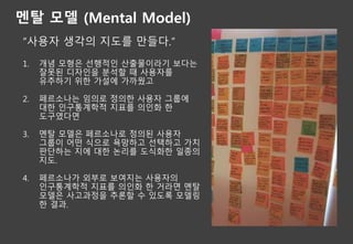 멘탈 모델 (Mental Model)
“사용자 생각의 지도를 만들다.”
1. 개념 모형은 선행적인 산출물이라기 보다는
잘못된 디자인을 분석할 때 사용자를
유추하기 위한 가설에 가까웠고
2. 페르소나는 임의로 정의한 사용자 그룹에
대한 인구통계학적 지표를 의인화 한
도구였다면
3. 멘탈 모델은 페르소나로 정의된 사용자
그룹이 어떤 식으로 욕망하고 선택하고 가치
판단하는 지에 대한 논리를 도식화한 일종의
지도.
4. 페르소나가 외부로 보여지는 사용자의
인구통계학적 지표를 의인화 한 거라면 멘탈
모델은 사고과정을 추론할 수 있도록 모델링
한 결과.
 