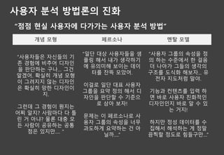 사용자 분석 방법론의 진화
“점점 현실 사용자에 다가가는 사용자 분석 방법”
개념 모형 페르소나 멘탈 모델
“사용자들은 자신들의 기
존 경험에 비추어 디자인
을 판단하는 구나… 그건
알겠어. 확실히 개념 모형
이 그려지지 않는 디자인
은 확실히 망한 디자인이
지.
그런데 그 경험이 뭔지는
어찌 알지? 사람마다 다 틀
린 거 아냐? 물론 대충 모
든 사람이 공유하는 공통
점은 있지만…. ”
“일단 대상 사용자들을 샘
플링 해서 내가 생각하기
에 유의미해 보이는 데이
터를 잔뜩 모았어.
이걸로 일단 대표 사용자
그룹을 요약 정의 해서 디
자인을 판단할 수 기준으
로 삼아 보자!
문제는 이 페르소나로 사
용자 그룹의 속성을 너무
과도하게 요약하는 건 아
닐까….”
“사용자 그룹의 속성을 정
의 하는 수준에서 한 걸음
더 나아가 그들의 생각의
구조를 도식화 해보자... 유
전자 지도처럼 말야.
기능과 컨텐츠를 입력 하
면 바로 사용자 친화적인
디자인인지 바로 알 수 있
는 거지!
하지만 정성 데이터를 수
집해서 해석하는 게 정말
끔찍할 정도로 힘들구만…”
 