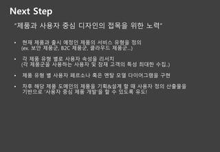Next Step
“제품과 사용자 중심 디자인의 접목을 위한 노력”
• 현재 제품과 출시 예정인 제품의 서비스 유형을 정의
(ex. 보안 제품군, B2C 제품군, 클라우드 제품군…)
• 각 제품 유형 별로 사용자 속성을 리서치
(각 제품군을 사용하는 사용자 및 잠재 고객의 특성 최대한 수집..)
• 제품 유형 별 사용자 페르소나 혹은 멘탈 모델 다이어그램을 구현
• 차후 해당 제품 도메인의 제품을 기획&설계 할 때 사용자 정의 산출물을
기반으로 ‘사용자 중심 제품 개발’을 할 수 있도록 유도!
 