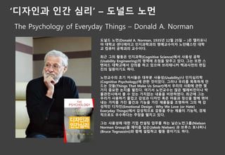 ‘디자인과 인간 심리’ – 도널드 노먼
The Psychology of Everyday Things – Donald A. Norman
도널드 노먼(Donald A. Norman, 1935년 12월 25일 ~ )은 캘리포니
아 대학교 샌디에이고 인지과학과의 명예교수이자 노던웨스턴 대학
교 컴퓨터 공학과의 교수이다.
최근 그의 활동은 인지과학(Cognitive Science)에서 사용성 공학
(Usability Engineering)의 영역에 초점을 맞추고 있다. 그는 또한 스
탠퍼드 대학교에서 강의를 하고 있으며 브리태니커 백과사전의 편집
진의 일원이기도 하다.
노먼교수의 초기 저서들은 대부분 사용성(Usability)나 인지심리학
(Cognitive Psychology)에 관한 것이었다. 그러나 우리를 똑똑하게 만
드는 것들(Things That Make Us Smart)에서 우리의 사회에 관한 몇
가지 중요한 논지를 펼친다. 여기서 노먼교수는 많은 텔레비전이나 박
물관전시에서 볼 수 있는 가치없는 내용을 비판하였다. 최근에 그는
우리가 사용하기 즐겁고 감성과 디자인 혹은 마음과 정신을 함께 엮어
내는 가치를 가진 물건과 기능을 가진 제품들을 조명하여 그의 책 감
성적인 디자인(Emotional Design : Why We Love (or Hate)
Everyday Things)에서 감성적으로 감동을 주는 제품이 기능적, 경제
적으로도 우수하다는 주장을 펼치고 있다.
그는 사용성에 대한 기업 컨설팅 업무를 하는 닐슨노먼그룹(Nielson
Norman Group)을 제이콥 닐슨(Jakob Nielsen) 과 브루스 토냐찌니
(Bruce Tognazzini)와 함께 설립하고 활동 중이기도 하다.
 