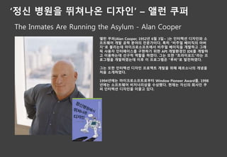 ‘정신 병원을 뛰쳐나온 디자인’ – 앨런 쿠퍼
The Inmates Are Running the Asylum - Alan Cooper
앨런 쿠퍼(Alan Cooper, 1952년 6월 3일~ )는 인터렉션 디자인와 소
프트웨어 개발 공학 분야의 전문가이다. 특히 "비주얼 베이직의 아버
지"로 불리는데 마이크로소프트에서 비주얼 베이직을 개발하고 그래
픽 사용자 인터페이스를 구현하기 위한 API 개발환경인 IDE를 개발하
고 이용하는데 선구적 역할을 하였다. 그는 또한 "트라이포드"라는 프
로그램을 개발하였는데 이후 이 프로그램은 "루비"로 발전하였다.
그는 또한 인터렉션 디자인 프로젝트 개발을 위해 페르소나의 개념을
처음 소개하였다.
1994년에는 마이크로소프트로부터 Window Pioneer Award를, 1998
년에는 소프트웨어 비저너리상을 수상했다. 현재는 자신의 회사인 쿠
퍼 인터렉션 디자인을 이끌고 있다.
 