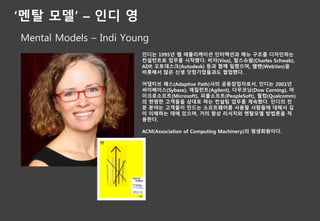 ‘멘탈 모델’ – 인디 영
Mental Models – Indi Young
인디는 1995년 웹 애플리케이션 인터랙션과 메뉴 구조를 디자인하는
컨설턴트로 업무를 시작했다. 비자(Visa), 찰스슈왑(Charles Schwab),
ADP, 오토데스크(Autodesk) 등과 함께 일했으며, 웹밴(WebVan)을
비롯해서 많은 신생 닷컴기업들과도 협업했다.
어댑티브 패스(Adaptive Path)사의 공동창업자로서, 인디는 2001년
싸이베이스(Sybase), 애질런트(Agilent), 다우코닝(Dow Corning), 마
이크로소프트(Microsoft), 피플소프트(PeopleSoft), 퀄컴(Qualcomm)
의 현명한 고객들을 상대로 하는 컨설팅 업무를 계속했다. 인디의 전
문 분야는 고객들이 만드는 소프트웨어를 사용할 사람들에 대해서 깊
이 이해하는 데에 있으며, 거의 항상 리서치와 멘탈모델 방법론을 적
용한다.
ACM(Association of Computing Machinery)의 평생회원이다.
 