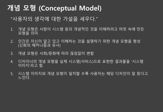 개념 모형 (Conceptual Model)
“사용자의 생각에 대한 가설을 세우다.”
1. 개념 모형은 사람이 시스템 등의 개념적인 것을 이해하려고 머릿 속에 만든
모형을 의미
2. 인간은 자신이 알고 있고 이해하는 것을 설명하기 위한 개념 모형을 형성
(신화의 메커니즘과 유사)
3. 개념 모형은 사회/문화에 따라 끊임없이 변함
4. 디자이너의 개념 모형을 실제 시스템(서비스)으로 표현한 결과물을 ‘시스템
이미지’라고 함.
5. 시스템 이미지와 개념 모형이 일치할 수록 사용자는 해당 디자인이 잘 됬다고
느낀다.
 