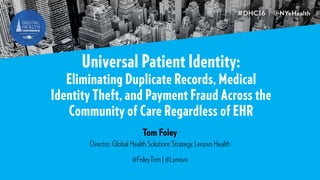 Universal Patient Identity:
Eliminating Duplicate Records, Medical
Identity Theft, and Payment Fraud Across the
Community of Care Regardless of EHR
Tom Foley
Director, Global Health Solutions Strategy, Lenovo Health
@FoleyTom | @Lenovo
 