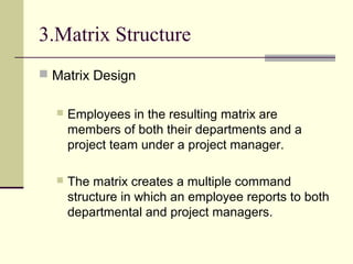 3.Matrix Structure
 Matrix Design
 Employees in the resulting matrix are
members of both their departments and a
project team under a project manager.
 The matrix creates a multiple command
structure in which an employee reports to both
departmental and project managers.
 