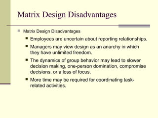 Matrix Design Disadvantages
 Matrix Design Disadvantages
 Employees are uncertain about reporting relationships.
 Managers may view design as an anarchy in which
they have unlimited freedom.
 The dynamics of group behavior may lead to slower
decision making, one-person domination, compromise
decisions, or a loss of focus.
 More time may be required for coordinating task-
related activities.
 