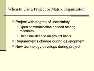 When to Use a Project or Matrix Organization
 Project with degree of uncertainty
 Open communication needed among
members
 Roles are defined on project basis
 Requirements change during development
 New technology develops during project
 