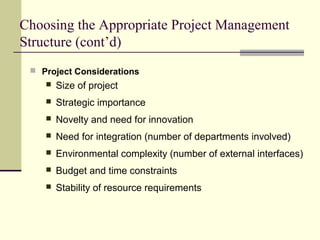 Choosing the Appropriate Project Management
Structure (cont’d)
 Project Considerations
 Size of project
 Strategic importance
 Novelty and need for innovation
 Need for integration (number of departments involved)
 Environmental complexity (number of external interfaces)
 Budget and time constraints
 Stability of resource requirements
 