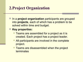 2.Project Organization
 In a project organization participants are grouped
into projects, each of which has a problem to be
solved within time and budget.
 Key properties:
 Teams are assembled for a project as it is
created. Each project has a project leader.
 All participants are involved in the complete
project.
 Teams are disassembled when the project
terminates
 