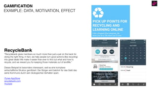 RecycleBank
“Recyclebank gives members so much more than just a pat on the back for
doing the right thing. In fact, we help people turn good actions (like recycling)
into great deals! We make it easier than ever to find out what and how to
recycle, and we reward you for keeping those materials out of landfills.”
Dieses Beispiel ist besonders interessant, weil es eine komplexe
wirtschaftliche Struktur gamifiziert: Der Bürger wird belohnt für das Geld das
seine Kommune durch sein ökologisches Verhalten spart.
iTunes AppStore
recyclebank.com
Youtube
GAMIFICATION
EXAMPLE: DATA, MOTIVATION, EFFECT
 