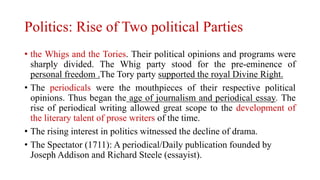 Politics: Rise of Two political Parties
• the Whigs and the Tories. Their political opinions and programs were
sharply divided. The Whig party stood for the pre-eminence of
personal freedom .The Tory party supported the royal Divine Right.
• The periodicals were the mouthpieces of their respective political
opinions. Thus began the age of journalism and periodical essay. The
rise of periodical writing allowed great scope to the development of
the literary talent of prose writers of the time.
• The rising interest in politics witnessed the decline of drama.
• The Spectator (1711): A periodical/Daily publication founded by
Joseph Addison and Richard Steele (essayist).
 