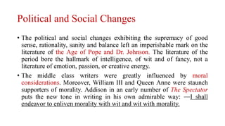 Political and Social Changes
• The political and social changes exhibiting the supremacy of good
sense, rationality, sanity and balance left an imperishable mark on the
literature of the Age of Pope and Dr. Johnson. The literature of the
period bore the hallmark of intelligence, of wit and of fancy, not a
literature of emotion, passion, or creative energy.
• The middle class writers were greatly influenced by moral
considerations. Moreover, William III and Queen Anne were staunch
supporters of morality. Addison in an early number of The Spectator
puts the new tone in writing in his own admirable way: ―I shall
endeavor to enliven morality with wit and wit with morality.
 