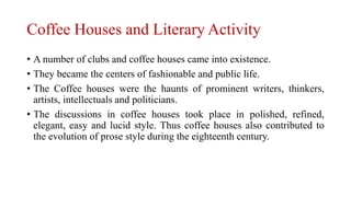 Coffee Houses and Literary Activity
• A number of clubs and coffee houses came into existence.
• They became the centers of fashionable and public life.
• The Coffee houses were the haunts of prominent writers, thinkers,
artists, intellectuals and politicians.
• The discussions in coffee houses took place in polished, refined,
elegant, easy and lucid style. Thus coffee houses also contributed to
the evolution of prose style during the eighteenth century.
 