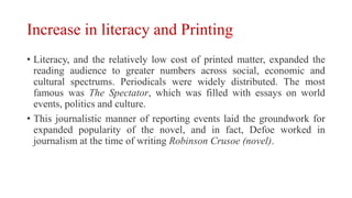 Increase in literacy and Printing
• Literacy, and the relatively low cost of printed matter, expanded the
reading audience to greater numbers across social, economic and
cultural spectrums. Periodicals were widely distributed. The most
famous was The Spectator, which was filled with essays on world
events, politics and culture.
• This journalistic manner of reporting events laid the groundwork for
expanded popularity of the novel, and in fact, Defoe worked in
journalism at the time of writing Robinson Crusoe (novel).
 