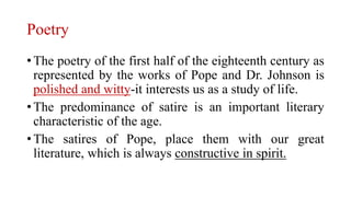 Poetry
• The poetry of the first half of the eighteenth century as
represented by the works of Pope and Dr. Johnson is
polished and witty-it interests us as a study of life.
• The predominance of satire is an important literary
characteristic of the age.
• The satires of Pope, place them with our great
literature, which is always constructive in spirit.
 