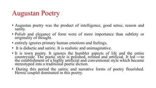 Augustan Poetry
• Augustan poetry was the product of intelligence, good sense, reason and
sanity.
• Polish and elegance of form were of more importance than subtlety or
originality of thought.
• entirely ignores primary human emotions and feelings.
• It is didactic and satiric. It is realistic and unimaginative.
• It is town poetry. It ignores the humbler aspects of life and the entire
countryside. The poetic style is polished, refined and artificial. It led ―to
the establishment of a highly artificial and conventional style which became
stereotyped into a traditional poetic diction.
• During this period the satiric and narrative forms of poetry flourished.
Heroic couplet dominated in this poetry.
 