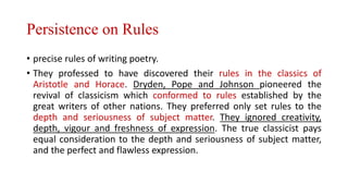 Persistence on Rules
• precise rules of writing poetry.
• They professed to have discovered their rules in the classics of
Aristotle and Horace. Dryden, Pope and Johnson pioneered the
revival of classicism which conformed to rules established by the
great writers of other nations. They preferred only set rules to the
depth and seriousness of subject matter. They ignored creativity,
depth, vigour and freshness of expression. The true classicist pays
equal consideration to the depth and seriousness of subject matter,
and the perfect and flawless expression.
 