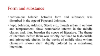 Form and substance
• harmonious balance between form and substance was
disturbed in the Age of Pope and Johnson.
• Pope, Johnson, Addison, Steele etc., though urban in outlook
and temperament, show remarkable interest in the middle
classes and, thus, broaden the scope of literature. The theme
of literature before them was strictly confined to fashionable
and aristocratic circles. In the works of middle class writers
classicism shows itself slightly colored by a moralizing
intension.
 