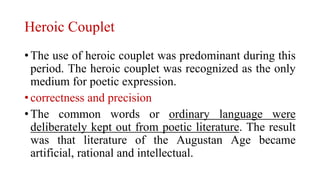 Heroic Couplet
• The use of heroic couplet was predominant during this
period. The heroic couplet was recognized as the only
medium for poetic expression.
• correctness and precision
• The common words or ordinary language were
deliberately kept out from poetic literature. The result
was that literature of the Augustan Age became
artificial, rational and intellectual.
 