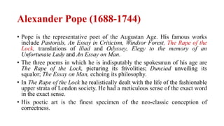 Alexander Pope (1688-1744)
• Pope is the representative poet of the Augustan Age. His famous works
include Pastorals, An Essay in Criticism, Windsor Forest, The Rape of the
Lock, translations of lliad and Odyssey, Elegy to the memory of an
Unfortunate Lady and An Essay on Man.
• The three poems in which he is indisputably the spokesman of his age are
The Rape of the Lock, picturing its frivolities; Dunciad unveiling its
squalor; The Essay on Man, echoing its philosophy.
• In The Rape of the Lock he realistically dealt with the life of the fashionable
upper strata of London society. He had a meticulous sense of the exact word
in the exact sense.
• His poetic art is the finest specimen of the neo-classic conception of
correctness.
 