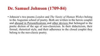 Dr. Samuel Johnson (1709-84)
• Johnson‘s two poems London and The Vanity of Human Wishes belong
to the Augustan school of poetry. Both are written in the heroic couplet
and abound in Personifications and other devices that belonged to the
poetic diction of the age of neo-classicism. In their didacticism, their
formal, rhetorical style, and their adherence to the closed couplet they
belong to the neo-classic poetry.
 
