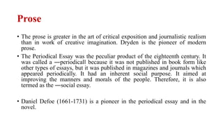 Prose
• The prose is greater in the art of critical exposition and journalistic realism
than in work of creative imagination. Dryden is the pioneer of modern
prose.
• The Periodical Essay was the peculiar product of the eighteenth century. It
was called a ―periodical‖ because it was not published in book form like
other types of essays, but it was published in magazines and journals which
appeared periodically. It had an inherent social purpose. It aimed at
improving the manners and morals of the people. Therefore, it is also
termed as the ―social essay.
• Daniel Defoe (1661-1731) is a pioneer in the periodical essay and in the
novel.
 