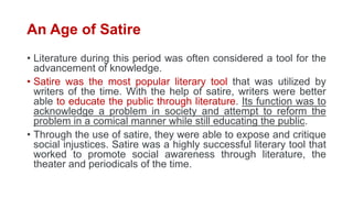 An Age of Satire
• Literature during this period was often considered a tool for the
advancement of knowledge.
• Satire was the most popular literary tool that was utilized by
writers of the time. With the help of satire, writers were better
able to educate the public through literature. Its function was to
acknowledge a problem in society and attempt to reform the
problem in a comical manner while still educating the public.
• Through the use of satire, they were able to expose and critique
social injustices. Satire was a highly successful literary tool that
worked to promote social awareness through literature, the
theater and periodicals of the time.
 