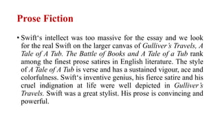 Prose Fiction
• Swift‘s intellect was too massive for the essay and we look
for the real Swift on the larger canvas of Gulliver’s Travels, A
Tale of A Tub. The Battle of Books and A Tale of a Tub rank
among the finest prose satires in English literature. The style
of A Tale of A Tub is verse and has a sustained vigour, ace and
colorfulness. Swift‘s inventive genius, his fierce satire and his
cruel indignation at life were well depicted in Gulliver’s
Travels. Swift was a great stylist. His prose is convincing and
powerful.
 