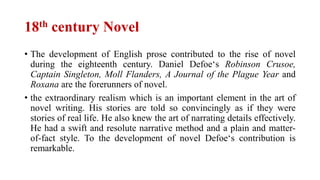 18th century Novel
• The development of English prose contributed to the rise of novel
during the eighteenth century. Daniel Defoe‘s Robinson Crusoe,
Captain Singleton, Moll Flanders, A Journal of the Plague Year and
Roxana are the forerunners of novel.
• the extraordinary realism which is an important element in the art of
novel writing. His stories are told so convincingly as if they were
stories of real life. He also knew the art of narrating details effectively.
He had a swift and resolute narrative method and a plain and matter-
of-fact style. To the development of novel Defoe‘s contribution is
remarkable.
 