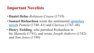 Important Novelists
• Daniel Defoe-Robinson Crusoe (1719)
• Samuel Richardson wrote the sentimental epistolary
novels Pamela (1740–41) and Clarissa (1747–48)
• Henry Fielding, who parodied Richardson in
his Shamela (1741), and wrote Joseph Andrews (1742)
and Tom Jones (1749)
 