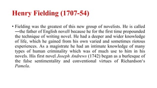 Henry Fielding (1707-54)
• Fielding was the greatest of this new group of novelists. He is called
―the father of English novel‖ because he for the first time propounded
the technique of writing novel. He had a deeper and wider knowledge
of life, which he gained from his own varied and sometimes riotous
experiences. As a magistrate he had an intimate knowledge of many
types of human criminality which was of much use to him in his
novels. His first novel Joseph Andrews (1742) began as a burlesque of
the false sentimentality and conventional virtues of Richardson‘s
Pamela.
 