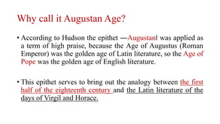 Why call it Augustan Age?
• According to Hudson the epithet ―Augustan‖ was applied as
a term of high praise, because the Age of Augustus (Roman
Emperor) was the golden age of Latin literature, so the Age of
Pope was the golden age of English literature.
• This epithet serves to bring out the analogy between the first
half of the eighteenth century and the Latin literature of the
days of Virgil and Horace.
 