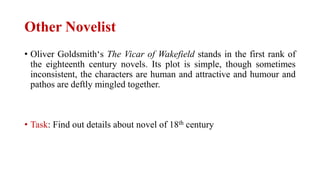 Other Novelist
• Oliver Goldsmith‘s The Vicar of Wakefield stands in the first rank of
the eighteenth century novels. Its plot is simple, though sometimes
inconsistent, the characters are human and attractive and humour and
pathos are deftly mingled together.
• Task: Find out details about novel of 18th century
 