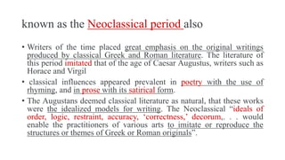 known as the Neoclassical period also
• Writers of the time placed great emphasis on the original writings
produced by classical Greek and Roman literature. The literature of
this period imitated that of the age of Caesar Augustus, writers such as
Horace and Virgil
• classical influences appeared prevalent in poetry with the use of
rhyming, and in prose with its satirical form.
• The Augustans deemed classical literature as natural, that these works
were the idealized models for writing. The Neoclassical “ideals of
order, logic, restraint, accuracy, ‘correctness,’ decorum,. . . would
enable the practitioners of various arts to imitate or reproduce the
structures or themes of Greek or Roman originals”.
 