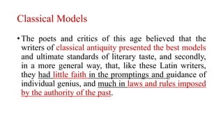 Classical Models
• The poets and critics of this age believed that the
writers of classical antiquity presented the best models
and ultimate standards of literary taste, and secondly,
in a more general way, that, like these Latin writers,
they had little faith in the promptings and guidance of
individual genius, and much in laws and rules imposed
by the authority of the past.
 