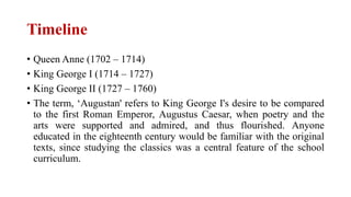 Timeline
• Queen Anne (1702 – 1714)
• King George I (1714 – 1727)
• King George II (1727 – 1760)
• The term, ‘Augustan' refers to King George I's desire to be compared
to the first Roman Emperor, Augustus Caesar, when poetry and the
arts were supported and admired, and thus flourished. Anyone
educated in the eighteenth century would be familiar with the original
texts, since studying the classics was a central feature of the school
curriculum.
 