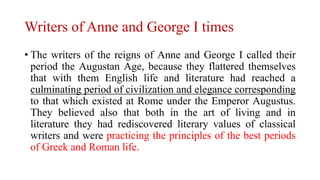 Writers of Anne and George I times
• The writers of the reigns of Anne and George I called their
period the Augustan Age, because they flattered themselves
that with them English life and literature had reached a
culminating period of civilization and elegance corresponding
to that which existed at Rome under the Emperor Augustus.
They believed also that both in the art of living and in
literature they had rediscovered literary values of classical
writers and were practicing the principles of the best periods
of Greek and Roman life.
 