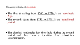 This age may be divided into two periods:
• The first stretching from 1700 to 1750 is the neoclassic
Age.
• The second: spans from 1750 to 1798 is the transitional
period.
• The classical tendencies lost their hold during the second
period and there was a transition from classicism
to romanticism.
 