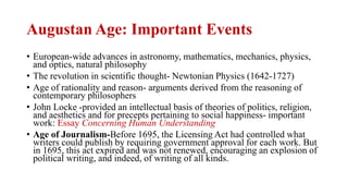 Augustan Age: Important Events
• European-wide advances in astronomy, mathematics, mechanics, physics,
and optics, natural philosophy
• The revolution in scientific thought- Newtonian Physics (1642-1727)
• Age of rationality and reason- arguments derived from the reasoning of
contemporary philosophers
• John Locke -provided an intellectual basis of theories of politics, religion,
and aesthetics and for precepts pertaining to social happiness- important
work: Essay Concerning Human Understanding
• Age of Journalism-Before 1695, the Licensing Act had controlled what
writers could publish by requiring government approval for each work. But
in 1695, this act expired and was not renewed, encouraging an explosion of
political writing, and indeed, of writing of all kinds.
 