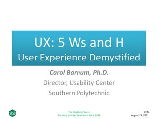 UX: 5 Ws and H
User Experience Demystified
       Carol Barnum, Ph.D.
     Director, Usability Center
       Southern Polytechnic

                   The Usability Center                        KEN 
          Focusing on User Experience Since 1994   August 19, 2011
 