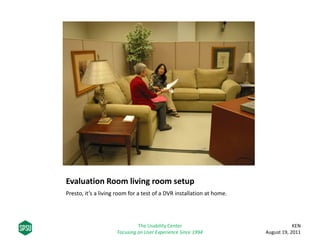 Evaluation Room living room setup
Presto, it’s a living room for a test of a DVR installation at home.
KEN
August 19, 2011
The Usability Center
Focusing on User Experience Since 1994
 