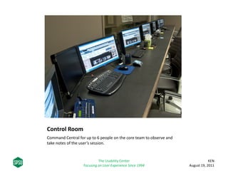 Control Room
Command Central for up to 6 people on the core team to observe and
take notes of the user’s session.
KEN
August 19, 2011
The Usability Center
Focusing on User Experience Since 1994
 
