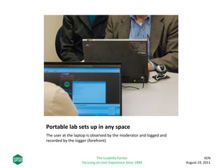 Portable lab sets up in any space
The user at the laptop is observed by the moderator and logged and
recorded by the logger (forefront)
KEN
August 19, 2011
The Usability Center
Focusing on User Experience Since 1994
 