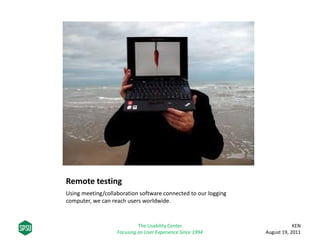 Remote testing
Using meeting/collaboration software connected to our logging
computer, we can reach users worldwide.
KEN
August 19, 2011
The Usability Center
Focusing on User Experience Since 1994
 