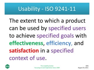 Usability - ISO 9241-11
The extent to which a product
can be used by specified users
to achieve specified goals with
effectiveness, efficiency, and
satisfaction in a specified
context of use.
KEN
August 19, 2011
The Usability Center
Focusing on User Experience Since 1994
 