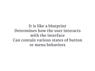 It is like a blueprint 

Determines how the user interacts
with the interface 

Can contain various states of button
or menu behaviors
 