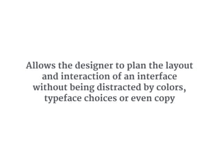 Allows the designer to plan the layout
and interaction of an interface
without being distracted by colors,
typeface choices or even copy
 