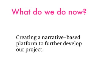 What do we do now?
Creating a narrative-based
platform to further develop
our project.
 
